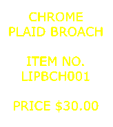 Text Box: CHROMEPLAID BROACH&nbsp;ITEM NO.LIPBCH001&nbsp;PRICE $30.00